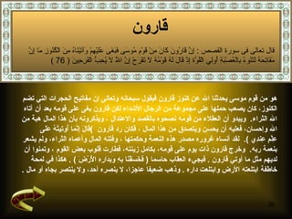 قارون   هو من قوم موسى  يحدثنا الله عن كنوز قارون فيقول سبحانه وتعالى إن مفاتيح الحجرات التي تضم  الكنوز، كان يصعب حملها على مجموعة من الرجال الأشداء   لك ن قارون بغى على قومه بعد أن آتاه  الله الثراء .  ويبدو أن العقلاء من قومه نصحوه  بالقصد والاعتدال   ،   ويذكرونه بأن هذا المال هبة من  الله وإحسان، فعليه أن يحسن ويتصدق من هذا المال   ،  فكان رد قارون   ) قَالَ إِنَّمَا أُوتِيتُهُ عَلَى  عِلْمٍ عِندِي   ) .  لقد  أ نساه غروره مصدر هذه النعمة وحكمتها   ، وفتنه المال وأعماه الثراء، ولم يشعر  بنعمة ربه .  وخرج قارون ذات يوم على قومه، بكامل زينته، فطارت قلوب بعض القوم   ، وتمنوا أن  لديهم مثل ما أوتي قارون   .  فيجيء العقاب حاسما   (  فَخَسَفْنَا بِهِ وَبِدَارِهِ الْأَرْضَ   ) .  هكذا في لمحة  خاطفة ابتلعته الأرض وابتلعت داره   .  وذهب ضعيفا عاجزا، لا ينصره أحد، ولا ينتصر بجاه أو مال   . قال تعالى فى سورة القصص  :  إِنَّ قَارُونَ كَانَ مِنْ قَوْمِ مُوسَى فَبَغَى عَلَيْهِمْ وَآتَيْنَاهُ مِنَ الْكُنُوزِ مَا إِنَّ مَفَاتِحَهُ لَتَنُوءُ بِالْعُصْبَةِ أُولِي الْقُوَّة إِذْ قَالَ لَهُ قَوْمُهُ لَا تَفْرَحْ إِنَّ اللَّهَ لَا يُحِبُّ الْفَرِحِينَ   ( 76 ) 