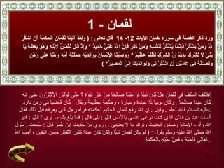 لقمان  - 1 ورد ذكر القصة في سورة   لقمان الآيات  12-  14  قال تعالى  :  (  وَلَقَدْ آتَيْنَا لُقْمَانَ الْحِكْمَةَ أَنِ اشْكُرْ  لِلَّهِ وَمَنْ يَشْكُرْ فَإِنَّمَا يَشْكُرُ لِنَفْسِهِ وَمَنْ كَفَرَ فَإِنَّ اللَّهَ غَنِيٌّ حَمِيدٌ  *  وَإِذْ قَالَ لُقْمَانُ لِابْنِهِ وَهُوَ يَعِظُهُ يَا  بُنَيَّ لَا تُشْرِكْ بِاللَّهِ إِنَّ الشِّرْكَ لَظُلْمٌ عَظِيمٌ   *   وَوَصَّيْنَا الْإِنْسَانَ بِوَالِدَيْهِ حَمَلَتْهُ أُمُّهُ وَهْنًا عَلَى وَهْنٍ  وَفِصَالُهُ فِي عَامَيْنِ أَنِ اشْكُرْ لِي وَلِوَالِدَيْكَ إِلَيَّ الْمَصِيرُ * ) اِخْتَلَفَ السَّلَف فِي لُقْمَان هَلْ كَانَ نَبِيًّا أَوْ عَبْدًا صَالِحًا مِنْ غَيْر نُبُوَّة ؟ عَلَى قَوْلَيْنِ الْأَكْثَرُونَ عَلَى  أنه  كان عبدا صالحا  .  وكان نوبيا ذا عبادة وعبارة ، وحكمة عظيمة ويقال  :  كان قاضيا في زمن داود  عليه السلام فالله أعلم  .   وقيل  :  إن الله رفع لقمان الحكيم لحكمته فرآه رجل كان يعرفه قبل ذلك فقال  : ألست عبد بن فلان الذي كنت ترعى غنمي بالأمس قال  :  بلى قال  :  فما بلغ بك ما أرى ؟ قال  :  قدر  الله وأداء الأمانة وصدق الحديث وترك ما لا يعنيني  .   وَرُوِيَ مِنْ حَدِيث اِبْن عُمَر قَالَ  :  سَمِعْت رَسُول  اللَّه صَلَّى اللَّه عَلَيْهِ وَسَلَّمَ يَقُول  : (  لَمْ يَكُنْ لُقْمَان نَبِيًّا وَلَكِنْ كَانَ عَبْدًا كَثِير التَّفَكُّر حَسَن الْيَقِين  ،  أَحَبَّ اللَّه تَعَالَى فَأَحَبَّهُ  ،  فَمَنَّ عَلَيْهِ بِالْحِكْمَةِ  . 