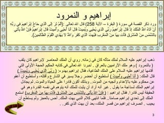 ذهب إبراهيم عليه السلام لملك متألّه كان في زمانه .   روي أن الملك المعاصر لإبراهيم كان يلقب (   بالنمرود   )  وهو ملك الآراميين بالعراق   .  أخبرنا   الله تعالى في كتابه الحكيم الحجة الأولى التي أ قامها إبراهيم عليه السلام على الملك الطاغية، فقال  إبراهيم بهدوء :  (   رَبِّيَ الَّذِي يُحْيِـي وَيُمِيتُ   )   قال الملك :  (   أَنَا أُحْيِـي وَأُمِيتُ   )   أستطيع أن  أحضر  رجلا يسير في الشارع  وأقتله ، وأستطيع أن أعفو  عن محكوم عليه بالإعدام وأنجيه من الموت ..  وبذلك أكون قادرا على الحياة والموت .  لم يجادل   إبراهيم  الملك  لسذاجة ما يقول   .  غير أنه أراد أن يثبت للملك أنه يتوهم في نفسه القدرة وهو في  الحقيقة ليس قادرا .  فقال  إبراهيم   :  (   فَإِنَّ اللّهَ يَأْتِي بِالشَّمْسِ مِنَ الْمَشْرِقِ فَأْتِ بِهَا مِنَ الْمَغْرِبِ )   استمع الملك إلى تحدي إبراهيم صامتا ..  فلما انتهى كلام النبي بهت الملك .  أحس بالعجز ولم يستطع أن  يجيب   .  انصرف إبراهيم من قصر الملك، بعد أن بهت الذي كفر . .  إبراهيم و النمرود   ورد ذكر القصة في سورة  (  ا لبقرة  – الآي ة   258 )  قال الله تعالى   :{ أَلَمْ تَرَ إِلَى الَّذِي حَاجَّ إِبْرَاهِيمَ فِي رَبِّهِ أَنْ آتَاهُ اللَّهُ الْمُلْكَ إِذْ قَالَ إِبْرَاهِيمُ رَبِّي الَّذِي يُحْيِي وَيُمِيتُ قَالَ أَنَا أُحْيِي وَأُمِيتُ قَالَ إِبْرَاهِيمُ فَإِنَّ اللَّهَ يَأْتِي بِالشَّمْسِ مِنْ الْمَشْرِقِ فَأْتِ بِهَا مِنْ الْمَغْرِبِ فَبُهِتَ الَّذِي كَفَرَ وَاللَّهُ لا يَهْدِي الْقَوْمَ الظَّالِمِينَ }. 