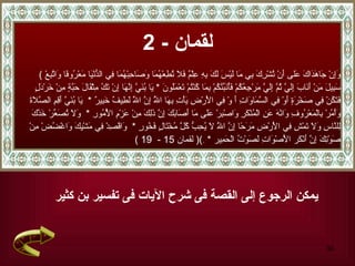 لقمان  - 2 يمكن الرجوع إلى القصة فى شرح الآيات فى تفسير بن كثير (  وَإِنْ جَاهَدَاكَ عَلى أَنْ تُشْرِكَ بِي مَا لَيْسَ لَكَ بِهِ عِلْمٌ فَلَا تُطِعْهُمَا وَصَاحِبْهُمَا فِي الدُّنْيَا مَعْرُوفًا وَاتَّبِعْ سَبِيلَ   مَنْ أَنَابَ إِلَيَّ ثُمَّ إِلَيَّ مَرْجِعُكُمْ فَأُنَبِّئُكُمْ بِمَا كُنْتُمْ تَعْمَلُونَ   *   يَا بُنَيَّ إِنَّهَا إِنْ تَكُ مِثْقَالَ حَبَّةٍ مِنْ خَرْدَلٍ فَتَكُنْ   فِي صَخْرَةٍ أَوْ فِي السَّمَاوَاتِ   أَ   وْ فِي الْأَرْضِ يَأْتِ بِهَا اللَّهُ إِنَّ اللَّهَ لَطِيفٌ خَبِيرٌ   *  يَا بُنَيَّ أَقِمِ الصَّلَاةَ وَأْمُرْ بِالْمَعْرُوفِ وَانْهَ عَنِ الْمُنْكَرِ وَاصْبِرْ عَلَى مَا أَصَابَكَ إِنَّ ذَلِكَ مِنْ عَزْمِ الْأُمُورِ   *  وَلَا تُصَعِّرْ خَدَّكَ لِلنَّاسِ   وَلَا   تَمْشِ فِي الْأَرْضِ مَرَحًا إِنَّ اللَّهَ لَا يُحِبُّ كُلَّ مُخْتَالٍ فَخُورٍ   *  وَاقْصِدْ فِي مَشْيِكَ وَاغْضُضْ مِنْ صَوْتِكَ إِنَّ أَنْكَر   الْأَصْوَاتِ لَصَوْتُ الْحَمِير   *  ِ ) (  لقمان  15 -  19 ) 