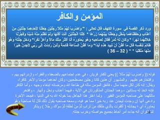 المؤمن والكافر ورد ذكر القصة في   سورة الكهف  قال تعالى  :  "  وَاضْرِبْ لَهُمْ مَثَلًا رَجُلَيْنِ جَعَلْنَا لِأَحَدِهِمَا جَنَّتَيْنِ مِنْ  أَعْنَابٍ وَحَفَفْنَاهُمَا بِنَخْلٍ وَجَعَلْنَا بَيْنَهُمَا زَرْعًا   *  كِلْتَا الْجَنَّتَيْنِ آتَتْ أُكُلَهَا وَلَمْ تَظْلِمْ مِنْهُ شَيْئًا وَفَجَّرْنَا  خِلَالَهُمَا نَهَرًا   *   وَكَانَ لَهُ ثَمَرٌ فَقَالَ لِصَاحِبِهِ وَهُوَ يُحَاوِرُهُ أَنَا أَكْثَرُ مِنْكَ مَالًا وَأَعَزُّ نَفَرًا *   وَدَخَلَ جَنَّتَهُ وَهُوَ  ظَالِمٌ لِنَفْسِهِ قَالَ مَا أَظُنُّ أَنْ تَبِيدَ هَذِهِ أَبَدًا *   وَمَا أَظُنُّ السَّاعَةَ قَائِمَةً وَلَئِنْ رُدِدْتُ إِلَى رَبِّي لَأَجِدَنَّ خَيْرًا  مِنْهَا مُنْقَلَبًا   *   ”  ( 32 –  36  ) قوله :((  وَاضْرِبْ لَهُمْ مَثَلًا   ))  يعني لكفار قريش   ، في عدم اجتماعهم بالضعفاء والفقراء وازدرائهم بهم   ، وافتخارهم عليهم   .  والمشهور أن هذين كانا رجلين مصطحبين، وكان أحدهما مؤمنا والآخر كافرا،  ويقال :  إنه كان لكل منهما مال   ، فأنفق المؤمن ماله في طاعة الله ومرضاته ابتغاء وجهه   ، وأما الكافر فإنه اتخذ له بستانين   ، وهما الجنتان المذكورتان في الآية   ،   فيهما أعناب ونخل  وأنهار ،  وافتخر  مالكهما على صاحبه المؤمن الفقير   .    ولما اغتر هذا الجاهل بما خوله الله به في الدنيا   ، فجحد الآخرة  وادعى أنها إن وجدت ليجدن عند ربه خيرا مما هو فيه، وسمعه صاحبه يقول ذلك قَالَ لَهُ صَاحِبُهُ وَهُوَ  يُحَاوِرُهُ أي   ؛ يجادله  (   أَكَفَرْتَ بِالَّذِي خَلَقَكَ مِنْ تُرَابٍ ثُمَّ مِنْ نُطْفَةٍ ثُمَّ سَوَّاكَ رَجُلًا   )   ويذكر لنا القرآن أنه  جاءه أمر أحاط بجميع حواصله وخرب جنته . 