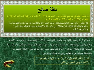 ناقة صالح ورد ذكر  الناقة  في مواضع عدة فى سور الأعراف   ( 73  ،  77)  –  هود   ( 64 )  –  الاسراء  ( 59 )  الشعراء  ( 155 )   -  القمر  ( 27 ) -  الشمس  ( 13) .  قال تعالى  :  وَإِلَى ثَمُودَ أَخَاهُمْ صَالِحًا قَالَ يَا قَوْمِ اعْبُدُوا اللَّهَ مَا لَكُمْ مِنْ إِلَهٍ غَيْرُهُ قَدْ جَاءَتْكُمْ بَيِّنَةٌ مِنْ رَبِّكُمْ هَذِهِ نَاقَةُ اللَّهِ لَكُمْ آيَةً فَذَرُوهَا تَأْكُلْ فِي أَرْضِ اللَّهِ وَلَا تَمَسُّوهَا بِسُوءٍ فَيَأْخُذَكُمْ عَذَابٌ  أليم  * (  الأعراف  73 ) أرسله الله إلى قوم ثمود وكانوا قوما جاحدين آتاهم الله رزقا كثيرا ولكنهم عصوا ربهم وعبدوا الأصنام  وتفاخروا بينهم بقوتهم فبعث الله إليهم صالحا مبشرا ومنذرا ولكنهم كذبوه وعصوه وطالبوه بأن يأتي بآية  ليصدقوه فأتاهم بالناقة وأمرهم أن لا يؤذوها ولكنهم أصروا على كبرهم فعقروا الناقة وعاقبهم الله  بالصاعقة فصعقوا جزاء لفعلتهم ونجى الله صالحا والمؤمنين   . قصة الناقة بالتفصيل يمكن الرجوع إليها فى قصص الأنبيا ء وفى تفسير بن كثير  . 