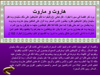 هاروت و ماروت   ورد ذكر القصة في سورة البقرة  ، قال تعالى  : {   وَاتَّبَعُوا مَا تَتْلُو الشَّيَاطِينُ عَلَى مُلْكِ سُلَيْمَانَ وَمَا كَفَرَ سُلَيْمَانُ وَلَكِنَّ الشَّيَاطِينَ كَفَرُوا يُعَلِّمُونَ النَّاسَ السِّحْرَ وَمَا أُنزِلَ عَلَى الْمَلَكَيْنِ بِبَابِلَ هَارُوتَ وَمَارُوتَ وَمَا يُعَلِّمَانِ مِنْ أَحَدٍ حَتَّى يَقُولا إِنَّمَا نَحْنُ فِتْنَةٌ فَلا تَكْفُرْ فَيَتَعَلَّمُونَ مِنْهُمَا مَا يُفَرِّقُونَ بِهِ بَيْنَ الْمَرْءِ  وَزَوْجِهِ وَمَا هُمْ بِضَارِّينَ بِهِ مِنْ أَحَدٍ إِلا بِإِذْنِ اللَّهِ وَيَتَعَلَّمُونَ مَا يَضُرُّهُمْ وَلا يَنفَعُهُمْ وَلَقَدْ عَلِمُوا لَمَنْ  اشْتَرَاهُ مَا لَهُ فِي الآخِرَةِ مِنْ خَلَاقٍ وَلَبِئْسَ مَا شَرَوْا بِهِ أَنفُسَهُمْ لَوْ كَانُوا يَعْلَمُونَ } [   البقرة : 102   ]. والقصة :  أن اليهود نبذوا كتاب الله واتبعوا كتب السحرة والشعوذة التي كانت تُقْرَأ في زمن ملك سليمان  عليه السلام   .  وذلك أن الشياطين كانوا يسترقون السمع ثم يضمون إلى ما سمعوا أكاذيب يلفقونها  ويلقونها إلى الكهنة، وقد دونوها في كتب يقرؤونها ويعلمونها الناس وفشا ذلك في زمان سليمان عليه  السلام، حتى قالوا إن الجن تعلم الغيب، وكانوا يقولون هذا علم سليمان عليه السلام   ، وما تمَّ لسليمان  ملكه إلا بهذا العلم وبه سخر الجن والإنس والطير والريح   ، فأنزل الله هذين الملكين هاروت وماروت  لتعليم الناس السحر ابتلاءً من الله وللتمييز بين السحر والمعجزة وظهور الفرق بين كلام الأنبياء عليهم السلام  وبين كلام السحرة   . 