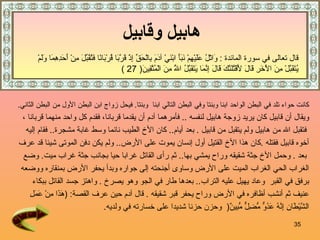 هابيل وقابيل   كانت حواء تلد في البطن الواحد ابنا وبنتا   وفي البطن التالي ابنا   وبنتا .  فيحل زواج ابن البطن الأول من البطن   الثاني . و يقال   أن   قابيل كان   يريد زوجة   هابيل   لنفسه   ..  ف أمرهما آدم أن يقدما قربانا، فقدم كل واحد منهما   قربانا   ، فتقبل الله من   هابيل   ولم يتقبل   من   قابيل   .  بعد أيام ..  كان الأخ الطيب نائما وسط غابة مشجرة ..  فقام إليه  أخوه قابيل فقتله   . كان هذا الأخ القتيل أول إنسان يموت على الأرض ..  ولم يكن دفن الموتى شيئا قد عرف بعد   .  وحمل الأخ جثة شقيقه وراح يمشي بها ..  ثم رأى  القاتل غرابا حيا  بجانب  جثة غراب ميت .  وضع  الغراب الحي الغراب الميت على الأرض وساوى أجنحته إلى جواره وبدأ يحفر الأرض بمنقاره ووضعه  برفق في القبر  وعاد يهيل عليه التراب ..  بعدها طار في الجو وهو يصرخ   .  واهتز جسد القاتل ببكاء  عنيف ثم أنشب أظافره في الأرض وراح يحفر قبر شقيقه   .  قال آدم حين عرف القصة :  ( هَذَا مِنْ عَمَلِ  الشَّيْطَانِ إِنَّهُ عَدُوٌّ مُّضِلٌّ مُّبِينٌ (  وحزن حزنا شديدا على خسارته في ولديه .   قال تعالى في سورة المائدة   :  وَاتْلُ عَلَيْهِمْ نَبَأَ ابْنَيْ آدَمَ بِالْحَقِّ إِذْ قَرَّبَا قُرْبَانًا فَتُقُبِّلَ مِنْ أَحَدِهِمَا وَلَمْ يُتَقَبَّلْ مِنَ الْآخَرِ قَالَ لَأَقْتُلَنَّكَ قَالَ إِنَّمَا يَتَقَبَّلُ اللَّهُ مِنَ الْمُتَّقِينَ ( 27 ) 