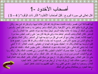 إنها قصة فتاً آمن، فصبر   وثبت، فآمنت معه قريته .   لقد كان غلاما نبيها، ولم يكن قد آمن بعد .  وكان  يعيش في قرية ملكها كافر يدّعي الألوهية .  وكان للملك ساحر يستعين به .  وعندما تقدّم العمر بالساحر،  طلب من الملك أن يبعث له غلاما يعلّمه السحر ليحلّ محله بعد موته .  فاختير هذا الغلام وأُرسل  للساحر .   فكان الغلام يذهب للساحر ليتعلم منه، وفي طريقه كان يمرّ على راهب .  فجلس معه مرة  وأعجبه كلامه .  فصار يجلس مع الراهب في كل مرة يتوجه فيها إلى الساحر .  وكان الغلام بتوفيق من   الله  يعالج الناس من جميع الأمراض   .  فسمع به أحد جلساء الملك، وكان قد فَقَدَ بصره   .  فجمع هدايا  كث ي رة وتوجه بها للغلام وقال له :  أعطيك جميع هذه الهداي ا  إن شفيتني   .  فأجاب الغلام   :  أنا لا أشفي  أحدا، إنما يشفي الله تعالى   ، فإن آمنت بالله دعوت الله فشفاك   .  فآمن جليس الملك   ، فشفاه الله تعالى   .  فسأله  الملك :  من ردّ عليك   بصرك   ؟ فأجاب الجليس بثقة   المؤمن :  ربّي فغضب الملك وقال   :  ولك ربّ غيري؟ فأجاب المؤمن دون تردد :  ربّي وربّك الله   .  فثار الملك   ، وأمر بتعذيبه .  فلم يزالوا يعذّبونه  حتى دلّ على الغلام   .   جيئ بالغلام وقيل له   :  ارجع عن دينك   فأبى الغلام   .  فأمر الملك بأخذ الغلام لقمة جبل   ، وتخييره هناك، فإما أن يترك دينه أو أن يطرحوه من قمة الجبل   .   فأخذ الجنود  الغلام، وصعدوا به الجبل   ، فدعى الفتى ربه   :  اللهم اكفنيهم بما شئت .  فاهتزّ الجبل  وسقط الجنود .  ورجعالغلام يمشي إلى الملك . أصحاب الأخدود   -1 قال تعالى فى سورة البروج  :  قُتِلَ أَصْحَابُ الْأُخْدُودِ *  النَّارِ ذَاتِ الْوَقُودِ * ( 4 – 5 ) 