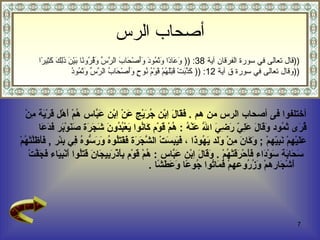 أختلفوا فى أصحاب الرس من هم  .  فَقَالَ اِبْن جُرَيْج عَنْ اِبْن عَبَّاس هُمْ أَهْل قَرْيَة مِنْ  قُرَى ثَمُود   وَقَالَ عَلِيّ رَضِيَ اللَّه عَنْهُ  :  هُمْ قَوْم كَانُوا يَعْبُدُونَ شَجَرَة صَنَوْبَر فَدَعَا  عَلَيْهِمْ نَبِيّهمْ  ;  وَكَانَ مِنْ وَلَد يَهُوذَا  ،  فَيَبِسَتْ الشَّجَرَة فَقَتَلُوهُ وَرَسُّوهُ فِي بِئْر  ,  فَأَظَلَّتْهُمْ سَحَابَة سَوْدَاء فَأَحْرَقَتْهُمْ  .  وَقَالَ اِبْن عَبَّاس  :  هُمْ قَوْم بِأَذْرَبِيجَانَ قَتَلُوا أَنْبِيَاء فَجَفَّتْ أَشْجَارهمْ وَزُرُوعهمْ فَمَاتُوا جُوعًا وَعَطَشًا  .  قال تعالى في سورة الفرقان  آية  38 : ((  وَعَادًا وَثَمُودَ وَأَصْحَابَ الرَّسِّ وَقُرُونًا بَيْنَ ذَلِكَ كَثِيرًا  )) وقال تعالى في سورة ق  آية  12 :   ((  كَذَّبَتْ قَبْلَهُمْ قَوْمُ نُوحٍ وَأَصْحَابُ الرَّسِّ وَثَمُودُ  )) أصحاب الرس 