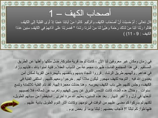 أصحاب الكهف  –  1 قال تعالى  :  أَمْ حَسِبْتَ أَنَّ   أَصْحَابَ الْكَهْفِ وَالرَّقِيمِ  كَانُوا مِنْ آيَاتِنَا عَجَبًا   إِذْ أَوَى الْفِتْيَةُ إِلَى الْكَهْفِ فَقَالُوا رَبَّنَا آتِنَا مِنْ لَدُنْكَ رَحْمَةً وَهَيِّئْ لَنَا مِنْ أَمْرِنَا رَشَدًا   *  فَضَرَبْنَا عَلَى آذَانِهِمْ فِي الْكَهْفِ سِنِينَ عَدَدً ا  (  الكهف  : 9 - 11) في زمان ومكان غير معروفين لنا الآن   ، كانت توجد قرية   مشركة .  ضل ملكها وأهلها عن الطريق  المستقيم   .  في هذا المجتمع الفاسد، ظهرت مجموعة من الشباب العقلاء .  فتية آمنوا بالله ، فثبتهم وزاد  في هداهم   .  وألهمهم طريق الرشاد   .  قرروا النجاة بدينهم وبأنفسهم بالهجرة من القرية لمكان آمن  يعبدون الله فيه   .  التوجه لكهف مهجور ليكون ملاذا لهم   .  خرجوا ومعهم كلبهم  .   استلقى الفتية في  الكهف، وجلس كلبهم على باب الكهف يحرسه .  وهنا حدثت معجزة  إلهية .  لقد نام الفتية ثلاثمائة وتسع سنوات   .  وخلال هذه المدة، كانت الشمس تشرق عن يمين كهفهم وتغرب عن شماله، فلا تصيبهم  أشعتها في أول ولا آخر النهار   .  بعد هذه السنين، بعثهم الله مرة أخرى   .  استيق ظ وا من سباتهم الطويل،  لكنهم لم يدركوا كم مضى عليهم من الوقت في نومهم .  وكانت آثار النوم الطويل بادية عليهم   .  فتساءلوا :  كم لبثنا ؟ !  فأجاب بعضهم  :  لبثنا يوما أو   بعض يوم   . 