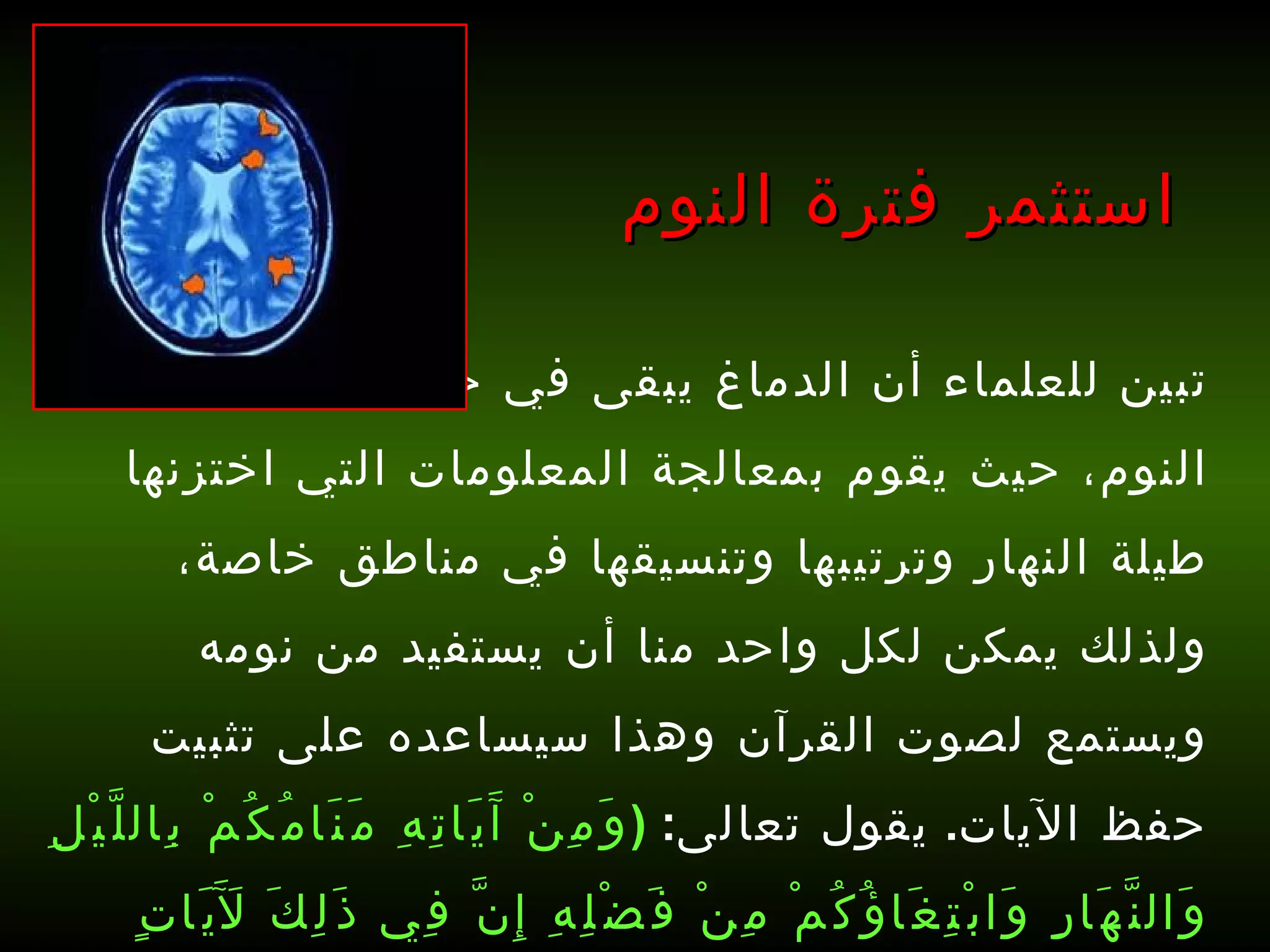 تبين للعلماء أن الدماغ يبقى في حالة نشاط أثناء النوم، حيث يقوم بمعالجة المعلومات التي اختزنها طيلة النهار وترتيبها وتنسيقها في مناطق خاصة، ولذلك يمكن لكل واحد منا أن يستفيد من نومه ويستمع لصوت القرآن وهذا سيساعده على تثبيت حفظ الآيات .  يقول تعالى :  ( وَمِنْ آَيَاتِهِ مَنَامُكُمْ بِاللَّيْلِ وَالنَّهَارِ وَابْتِغَاؤُكُمْ مِنْ فَضْلِهِ إِنَّ فِي ذَلِكَ لَآَيَاتٍ لِقَوْمٍ يَسْمَعُونَ )   [ الروم : 23].   استثمر فترة النوم 