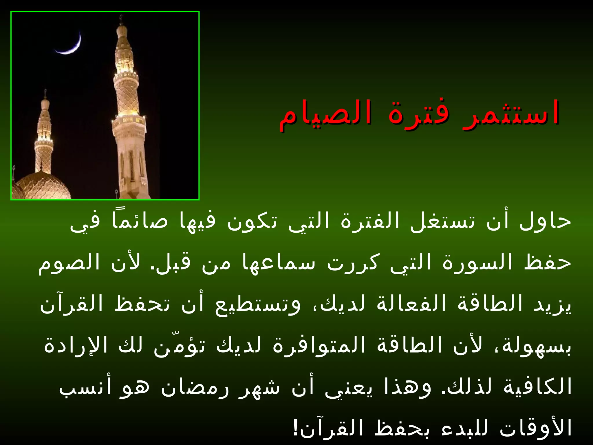 حاول أن تستغل الفترة التي تكون فيها صائماً في حفظ السورة التي كررت سماعها من قبل .  لأن الصوم يزيد الطاقة الفعالة لديك، وتستطيع أن تحفظ القرآن بسهولة، لأن الطاقة المتوافرة لديك تؤمّن لك الإرادة الكافية لذلك .  وهذا يعني أن شهر رمضان هو أنسب الأوقات للبدء بحفظ القرآن !   استثمر فترة الصيام 