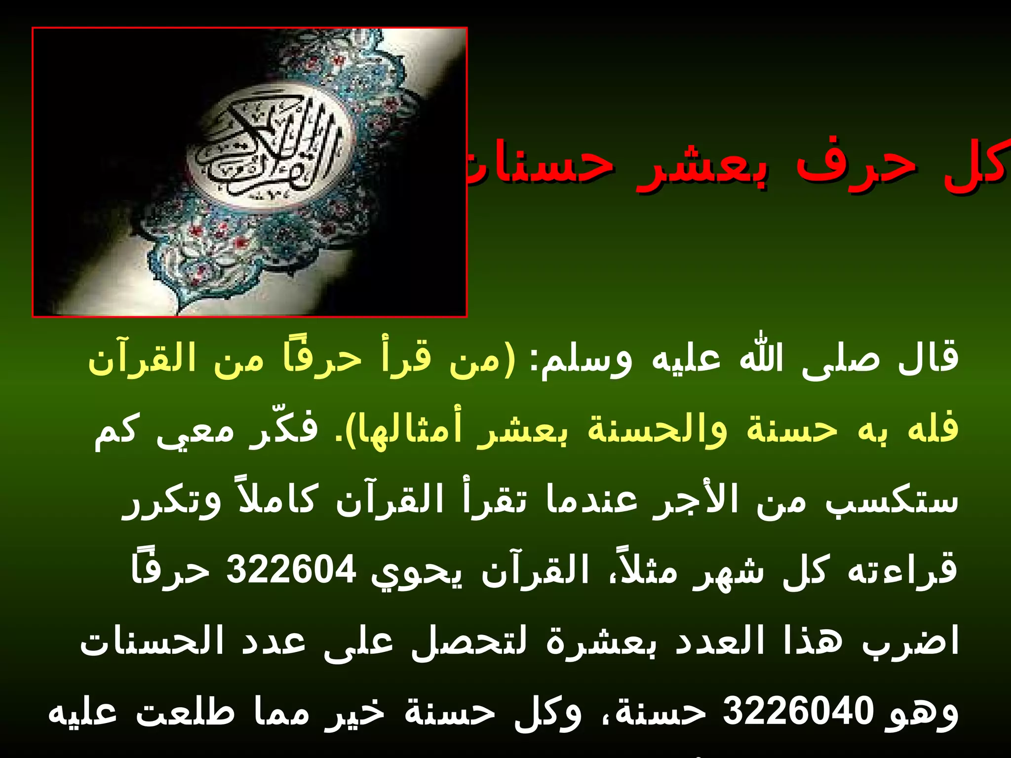 قال صلى الله عليه وسلم :  ( من قرأ حرفاً من القرآن فله به حسنة والحسنة بعشر أمثالها ).   فكّر معي كم ستكسب من الأجر عندما تقرأ القرآن كاملاً وتكرر قراءته كل شهر مثلاً، القرآن يحوي  322604  حرفاً اضرب هذا العدد بعشرة لتحصل على عدد الحسنات وهو  3226040  حسنة، وكل حسنة خير مما طلعت عليه الشمس، فما رأيك؟ كل حرف بعشر حسنات 