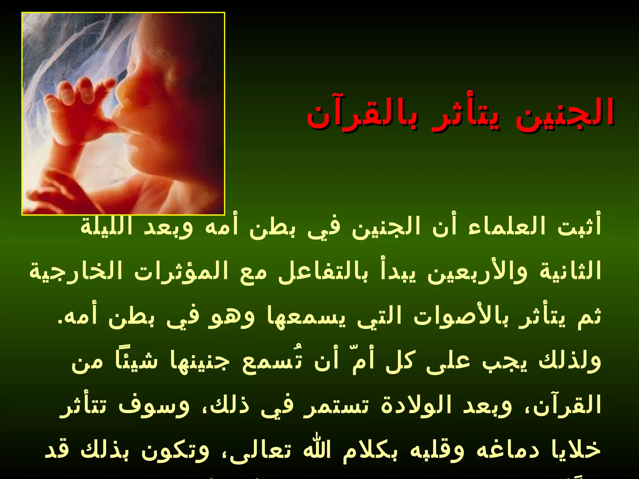 أثبت العلماء أن الجنين في بطن أمه وبعد الليلة الثانية والأربعين يبدأ بالتفاعل مع المؤثرات الخارجية ثم يتأثر بالأصوات التي يسمعها وهو في بطن أمه .  ولذلك يجب على كل أمّ أن تُسمع جنينها شيئاً من القرآن، وبعد الولادة تستمر في ذلك، وسوف تتأثر خلايا دماغه وقلبه بكلام الله تعالى، وتكون بذلك قد هيَّأت طفلك لحفظ القرآن قبل أن يأتي إلى الدنيا !   الجنين يتأثر بالقرآن 
