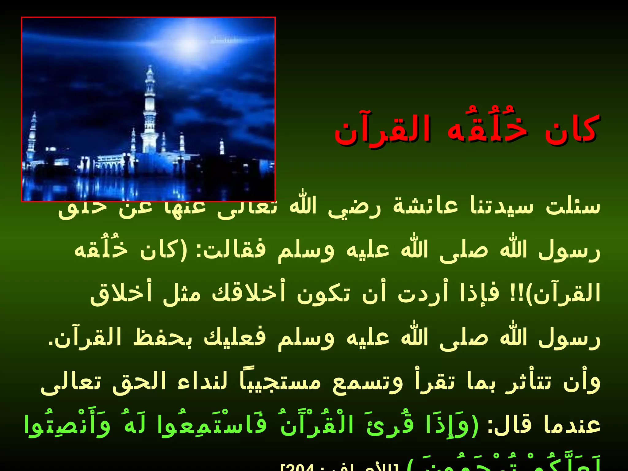 سئلت سيدتنا عائشة رضي الله تعالى عنها عن خُلُق رسول الله صلى الله عليه وسلم فقالت : ( كان خُلُقه القرآن )!!  فإذا أردت أن تكون أخلاقك مثل أخلاق رسول الله صلى الله عليه وسلم فعليك بحفظ القرآن .  وأن تتأثر بما تقرأ وتسمع مستجيباً لنداء الحق تعالى عندما قال :  ( وَإِذَا قُرِئَ الْقُرْآَنُ فَاسْتَمِعُوا لَهُ وَأَنْصِتُوا لَعَلَّكُمْ تُرْحَمُونَ  )   [ الأعراف  : 204].   كان خُلُقُه القرآن 