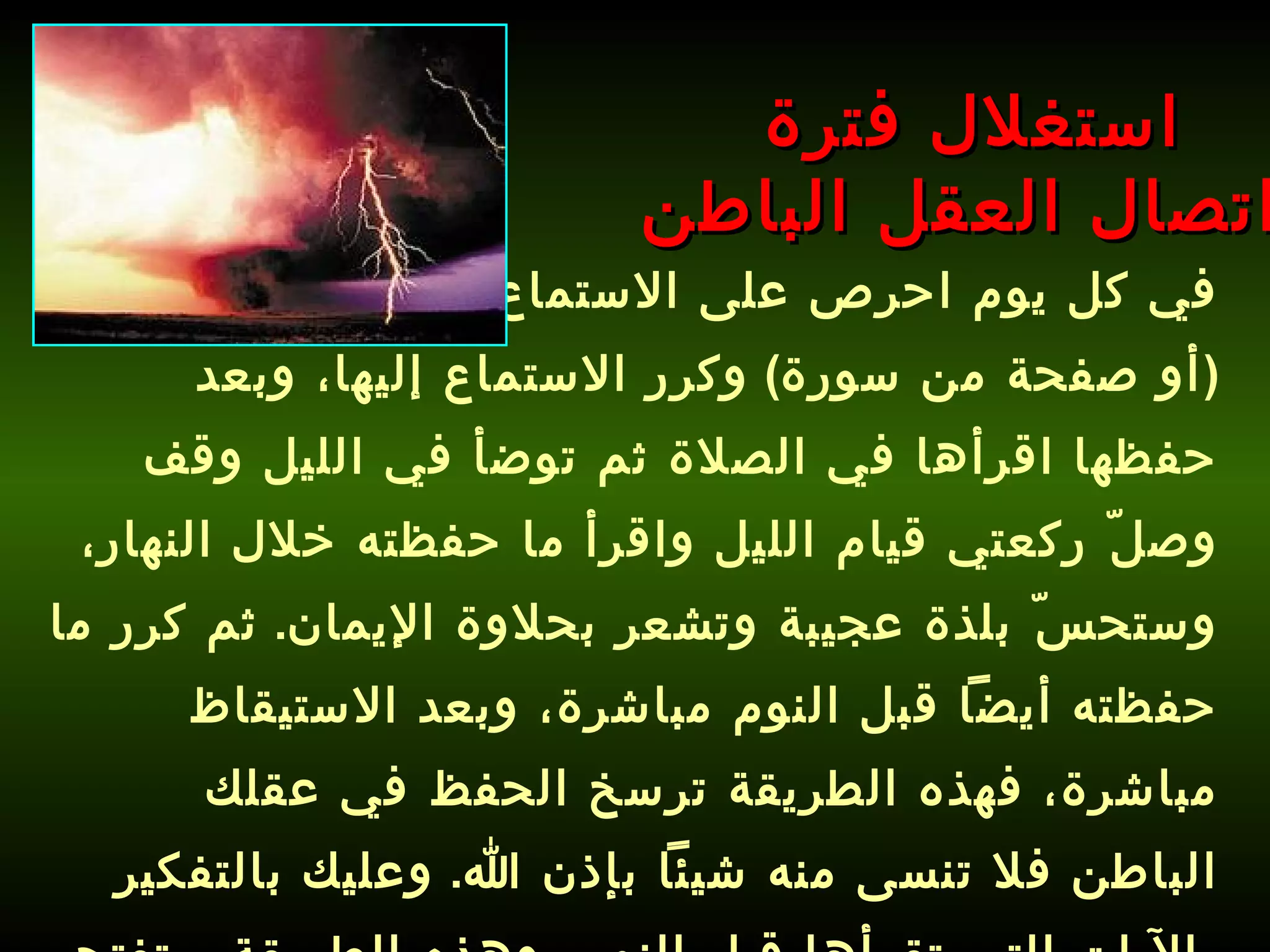 في كل يوم احرص على الاستماع إلى سورة محددة  ( أو صفحة من سورة )  وكرر الاستماع إليها، وبعد حفظها اقرأها في الصلاة ثم توضأ في الليل وقف وصلّ ركعتي قيام الليل واقرأ ما حفظته خلال النهار، وستحسّ بلذة عجيبة وتشعر بحلاوة الإيمان .  ثم كرر ما حفظته أيضاً قبل النوم مباشرة، وبعد الاستيقاظ مباشرة، فهذه الطريقة ترسخ الحفظ في عقلك الباطن فلا تنسى منه شيئاً بإذن الله .  وعليك بالتفكير بالآيات التي تقرأها قبل النوم، وهذه الطريقة ستفتح قلبك وعقلك وتطور مداركك .   استغلال فترة  اتصال العقل الباطن 