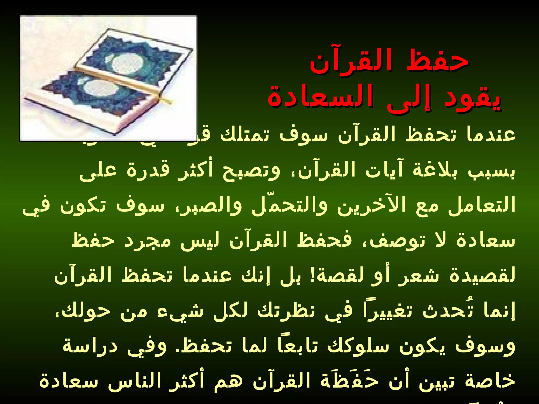 عندما تحفظ القرآن سوف تمتلك قوة في أسلوبك بسبب بلاغة آيات القرآن، وتصبح أكثر قدرة على التعامل مع الآخرين والتحمّل والصبر، سوف تكون في سعادة لا توصف، فحفظ القرآن ليس مجرد حفظ لقصيدة شعر أو لقصة !  بل إنك عندما تحفظ القرآن إنما تُحدث تغييراً في نظرتك لكل شيء من حولك، وسوف يكون سلوكك تابعاً لما تحفظ .  وفي دراسة خاصة تبين أن حَفَظَة القرآن هم أكثر الناس سعادة وبُعداً عن الاكتئاب !!!   حفظ القرآن  يقود إلى السعادة 