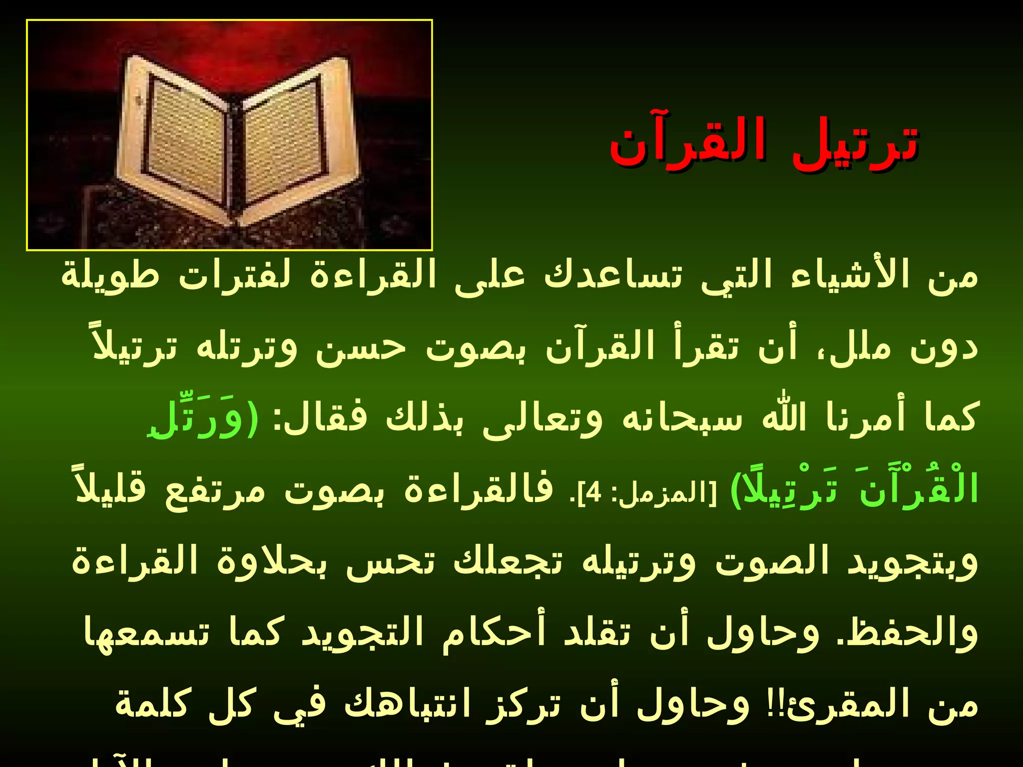 من الأشياء التي تساعدك على القراءة لفترات طويلة دون ملل، أن تقرأ القرآن بصوت حسن وترتله ترتيلاً كما أمرنا الله سبحانه وتعالى بذلك فقال :  ( وَرَتِّلِ الْقُرْآَنَ تَرْتِيلًا )   [ المزمل : 4].   فالقراءة بصوت مرتفع قليلاً وبتجويد الصوت وترتيله تجعلك تحس بحلاوة القراءة والحفظ .  وحاول أن تقلد أحكام التجويد كما تسمعها من المقرئ !!  وحاول أن تركز انتباهك في كل كلمة تسمعها وتعيش معها وتحلق بخيالك مع معاني الآيات .   ترتيل القرآن 