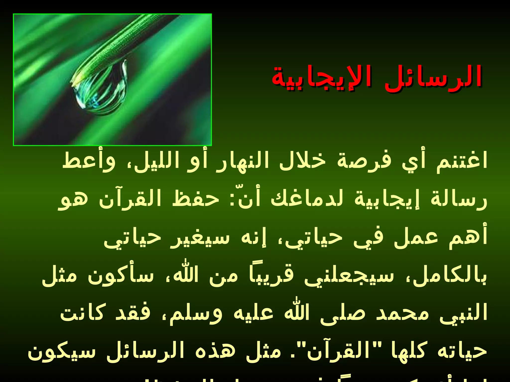 اغتنم أي فرصة خلال النهار أو الليل، وأعط رسالة إيجابية لدماغك أنّ :  حفظ القرآن هو أهم عمل في حياتي، إنه سيغير حياتي بالكامل، سيجعلني قريباً من الله، سأكون مثل النبي محمد صلى الله عليه وسلم، فقد كانت حياته كلها  " القرآن ".   مثل هذه الرسائل سيكون لها أثر كبير جداً في تسهيل الحفظ ! الرسائل الإيجابية 