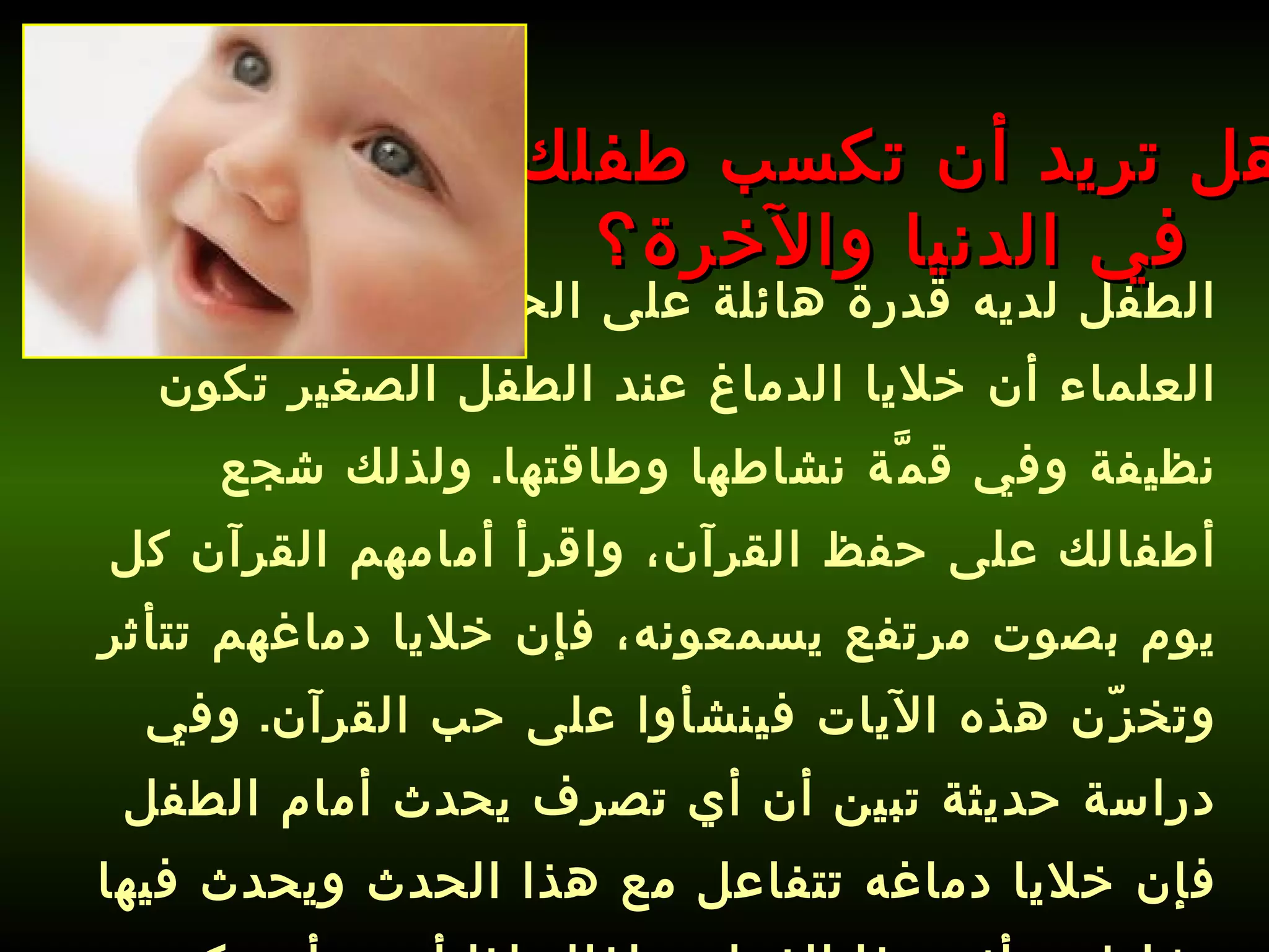 الطفل لديه قدرة هائلة على الحفظ، فقد أثبت العلماء أن خلايا الدماغ عند الطفل الصغير تكون نظيفة وفي قمَّة نشاطها وطاقتها .  ولذلك شجع أطفالك على حفظ القرآن، واقرأ أمامهم القرآن كل يوم بصوت مرتفع يسمعونه، فإن خلايا دماغهم تتأثر وتخزّن هذه الآيات فينشأوا على حب القرآن .  وفي دراسة حديثة تبين أن أي تصرف يحدث أمام الطفل فإن خلايا دماغه تتفاعل مع هذا الحدث ويحدث فيها نشاط وتتأثر بهذا الفعل، ولذلك إذا أردت أن يكون ولدك باراً بك، فعلِّمه كيف يحفظ القرآن ويتأثر به .   هل تريد أن تكسب طفلك في الدنيا والآخرة؟ 