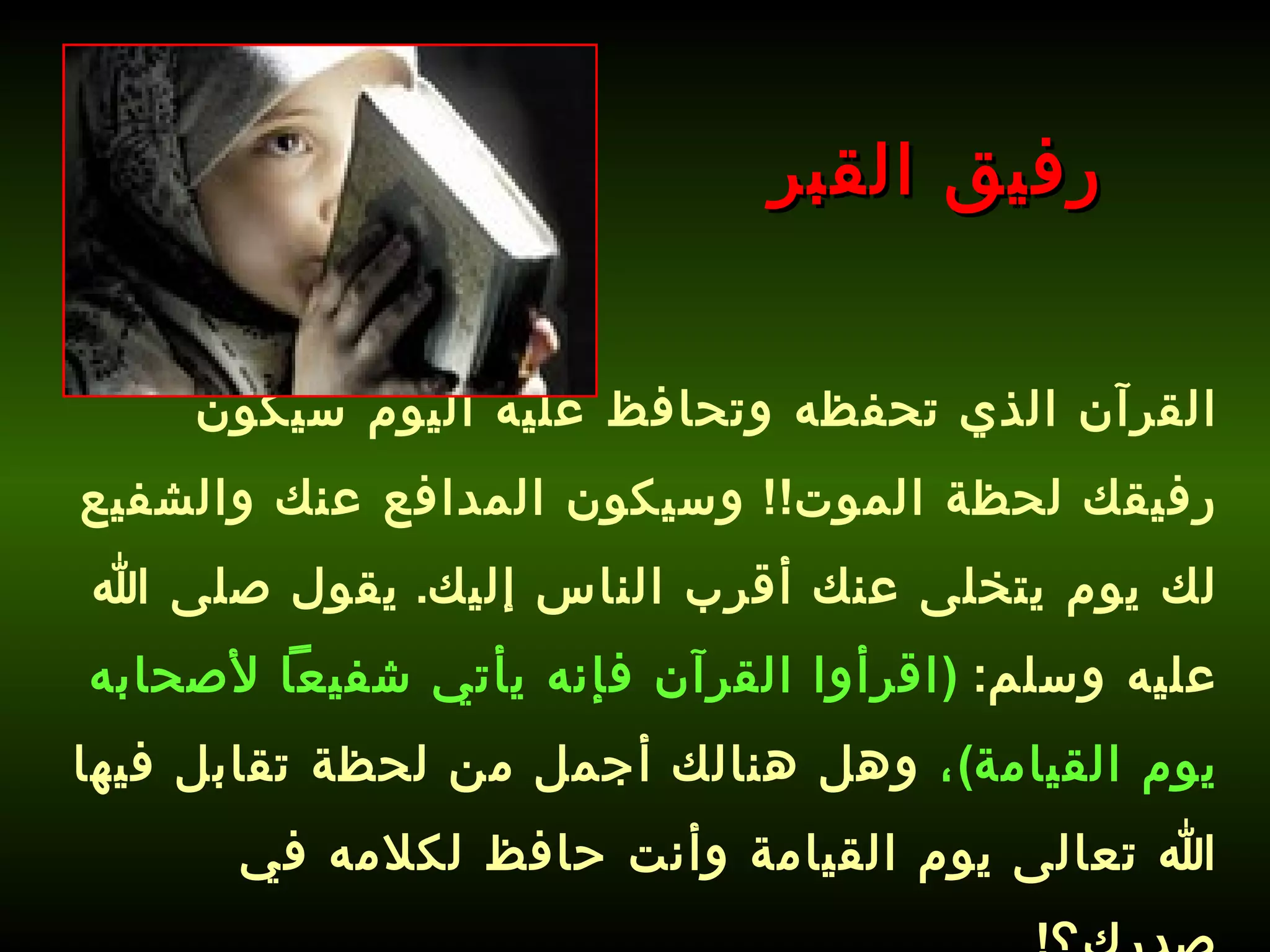 القرآن الذي تحفظه وتحافظ عليه اليوم سيكون رفيقك لحظة الموت !!  وسيكون المدافع عنك والشفيع لك يوم يتخلى عنك أقرب الناس إليك .  يقول صلى الله عليه وسلم :  ( اقرأوا القرآن فإنه يأتي شفيعاً لأصحابه يوم القيامة ) ،  وهل هنالك أجمل من لحظة تقابل فيها الله تعالى يوم القيامة وأنت حافظ لكلامه في صدرك؟ !   رفيق القبر 