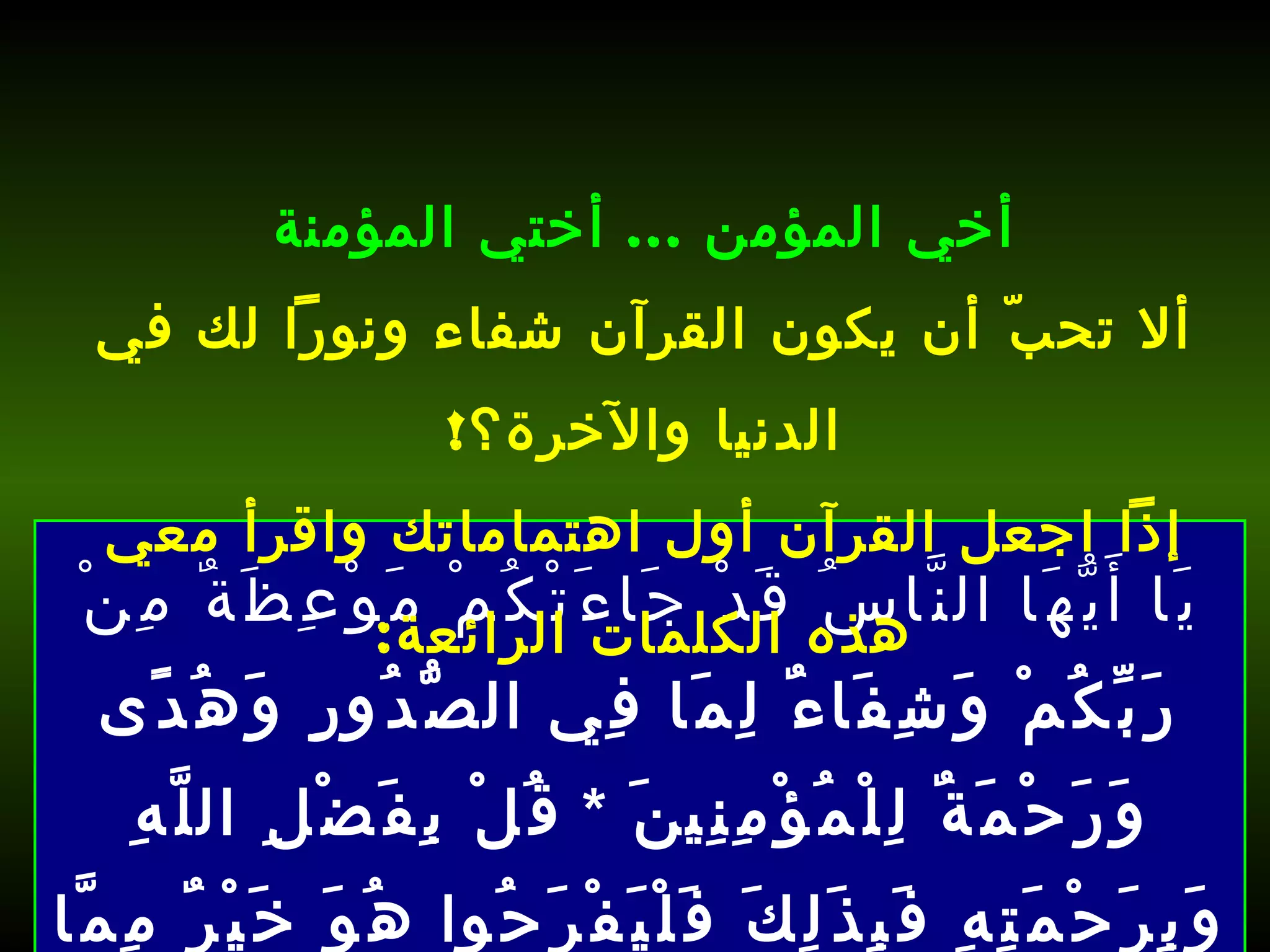 يَا أَيُّهَا النَّاسُ قَدْ جَاءَتْكُمْ مَوْعِظَةٌ مِنْ رَبِّكُمْ وَشِفَاءٌ لِمَا فِي الصُّدُورِ وَهُدًى وَرَحْمَةٌ لِلْمُؤْمِنِينَ  *  قُلْ بِفَضْلِ اللَّهِ وَبِرَحْمَتِهِ فَبِذَلِكَ فَلْيَفْرَحُوا هُوَ خَيْرٌ مِمَّا يَجْمَعُونَ  [ يونس : 57-58].   أخي المؤمن  ...  أختي المؤمنة ألا تحبّ أن يكون القرآن شفاء ونوراً لك في الدنيا والآخرة؟ ! إذاً اجعل القرآن أول اهتماماتك واقرأ معي هذه الكلمات الرائعة : 