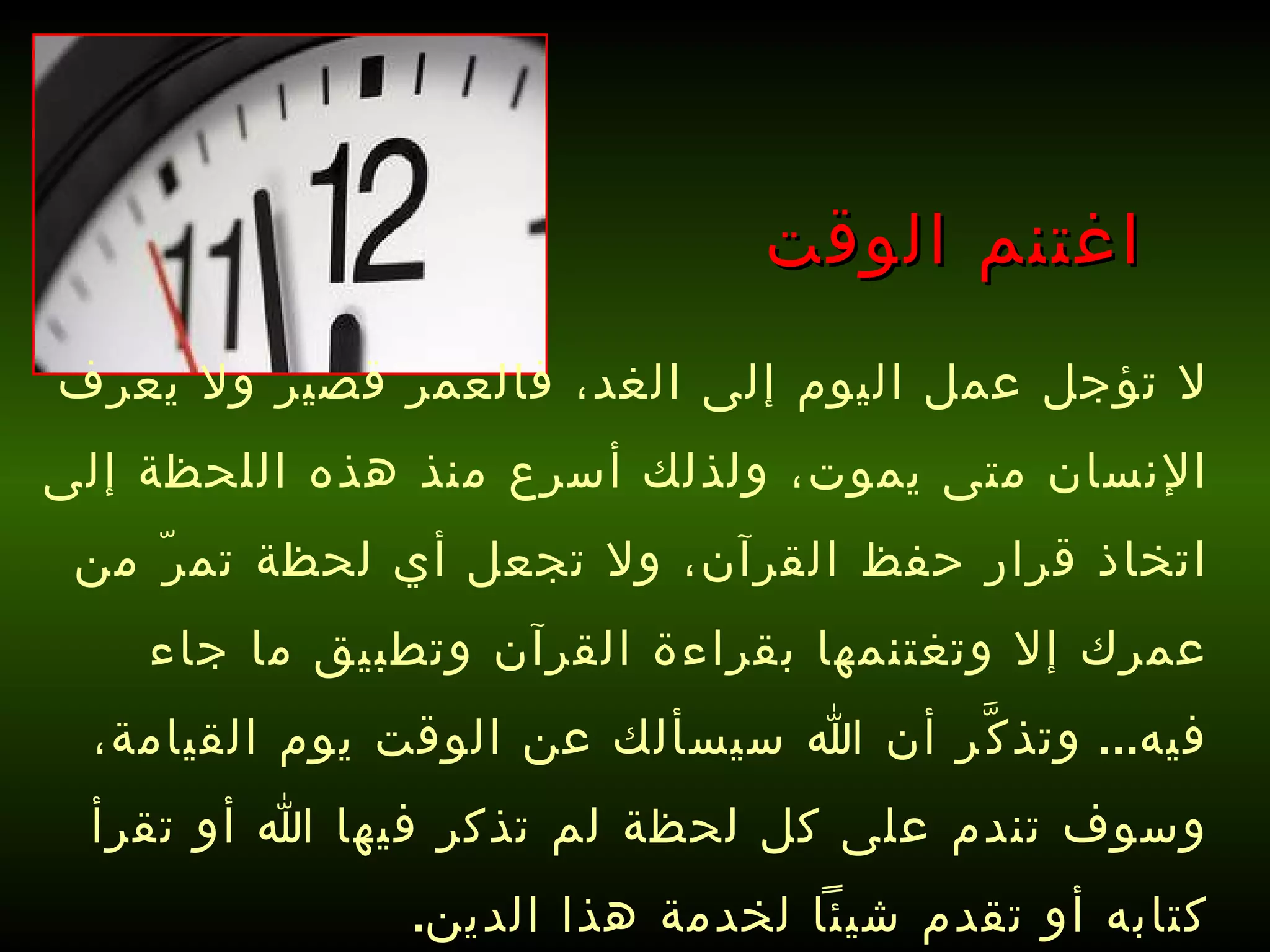اغتنم الوقت لا تؤجل عمل اليوم إلى الغد، فالعمر قصير ولا يعرف الإنسان متى يموت، ولذلك أسرع منذ هذه اللحظة إلى اتخاذ قرار حفظ القرآن، ولا تجعل أي لحظة تمرّ من عمرك إلا وتغتنمها بقراءة القرآن وتطبيق ما جاء فيه ...  وتذكَّر أن الله سيسألك عن الوقت يوم القيامة، وسوف تندم على كل لحظة لم تذكر فيها الله أو تقرأ كتابه أو تقدم شيئاً لخدمة هذا الدين . 