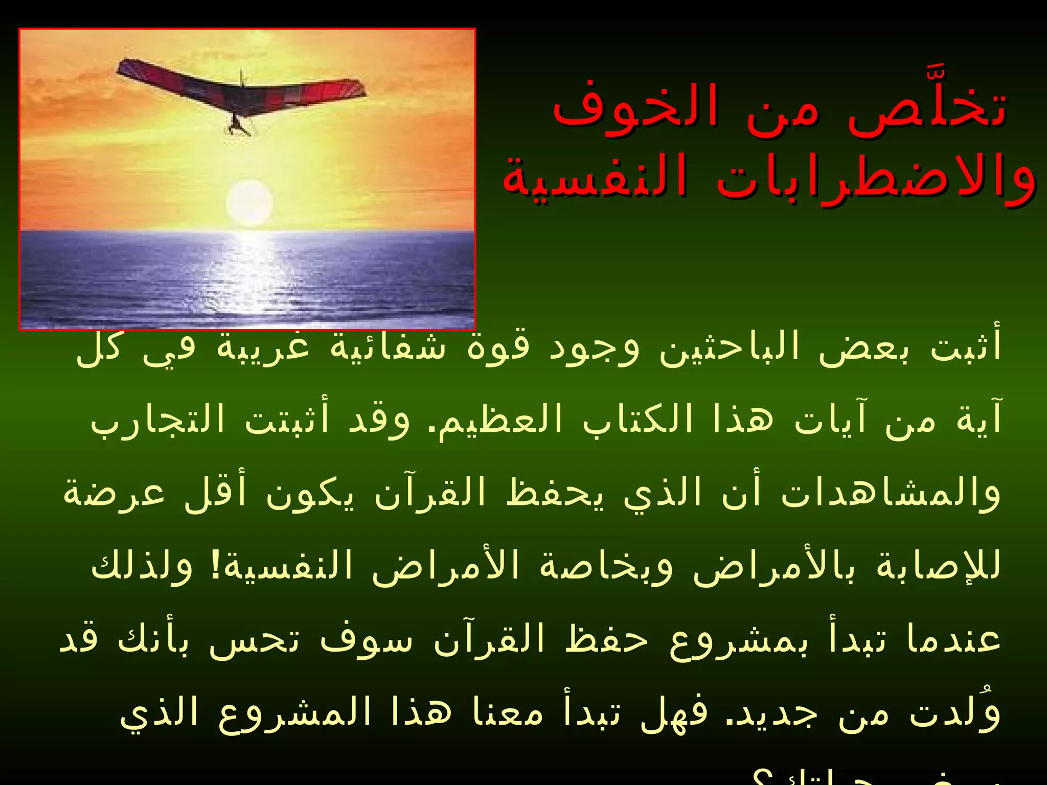 أثبت بعض الباحثين وجود قوة شفائية غريبة في كل آية من آيات هذا الكتاب العظيم .  وقد أثبتت التجارب والمشاهدات أن الذي يحفظ القرآن يكون أقل عرضة للإصابة بالأمراض وبخاصة الأمراض النفسية !  ولذلك عندما تبدأ بمشروع حفظ القرآن سوف تحس بأنك قد وُلدت من جديد .  فهل تبدأ معنا هذا المشروع الذي سيغير حياتك؟   تخلَّص من الخوف  والاضطرابات النفسية 