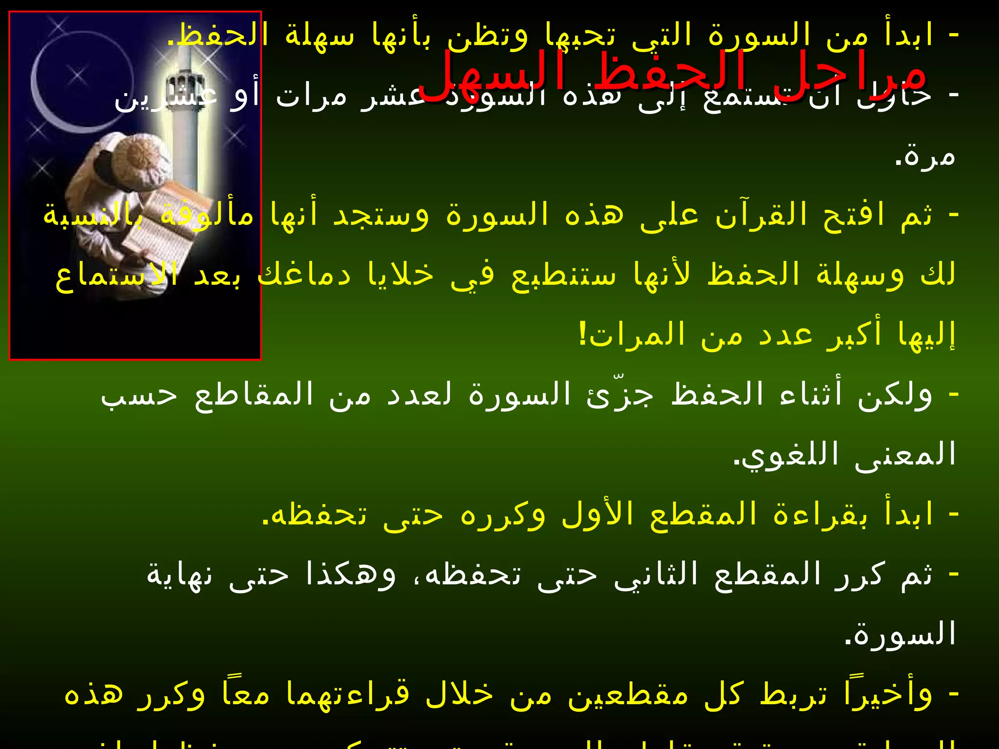 ابدأ من السورة التي تحبها وتظن بأنها سهلة الحفظ . حاول أن تستمع إلى هذه السورة عشر مرات أو عشرين مرة . ثم افتح القرآن على هذه السورة وستجد أنها مألوفة بالنسبة لك وسهلة الحفظ لأنها ستنطبع في خلايا دماغك بعد الاستماع إليها أكبر عدد من المرات !  ولكن أثناء الحفظ جزّئ السورة لعدد من المقاطع حسب المعنى اللغوي . ابدأ بقراءة المقطع الأول وكرره حتى تحفظه . ثم كرر المقطع الثاني حتى تحفظه، وهكذا حتى نهاية السورة .  وأخيراً تربط كل مقطعين من خلال قراءتهما معاً وكرر هذه العملية مع بقية مقاطع السورة حتى تتمكن من حفظها بإذن الله   . مراحل الحفظ السهل 