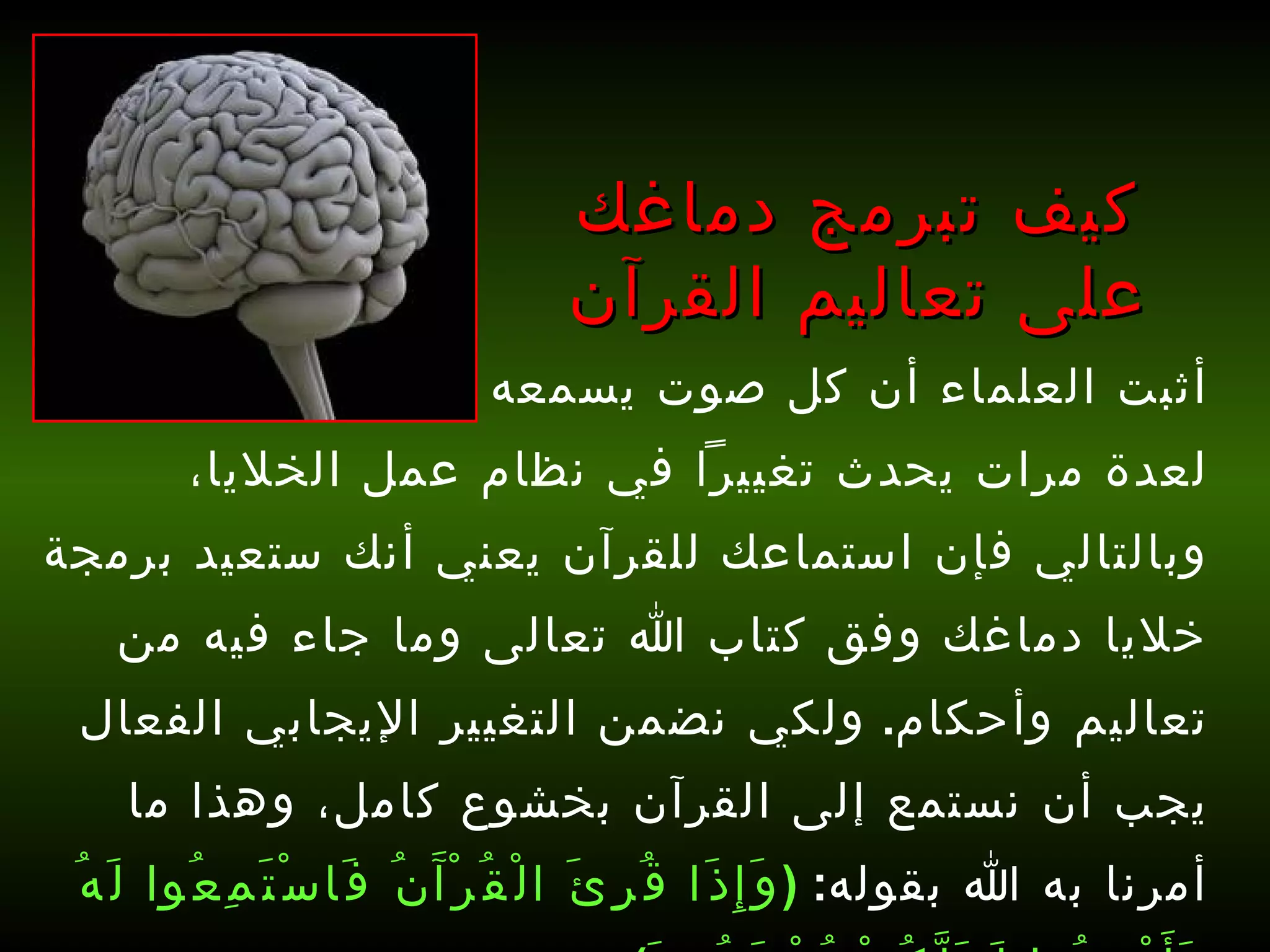 أثبت العلماء أن كل صوت يسمعه الإنسان ويكرره لعدة مرات يحدث تغييراً في نظام عمل الخلايا، وبالتالي فإن استماعك للقرآن يعني أنك ستعيد برمجة خلايا دماغك وفق كتاب الله تعالى وما جاء فيه من تعاليم وأحكام .  ولكي نضمن التغيير الإيجابي الفعال يجب أن نستمع إلى القرآن بخشوع كامل، وهذا ما أمرنا به الله بقوله :  ( وَإِذَا قُرِئَ الْقُرْآَنُ فَاسْتَمِعُوا لَهُ وَأَنْصِتُوا لَعَلَّكُمْ تُرْحَمُونَ )   [ الأعراف : 204].   كيف تبرمج دماغك على تعاليم القرآن 