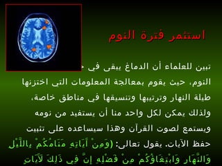 تبين للعلماء أن الدماغ يبقى في حالة نشاط أثناء النوم، حيث يقوم بمعالجة المعلومات التي اختزنها طيلة النهار وترتيبها وتنسيقها في مناطق خاصة، ولذلك يمكن لكل واحد منا أن يستفيد من نومه ويستمع لصوت القرآن وهذا سيساعده على تثبيت حفظ الآيات .  يقول تعالى :  ( وَمِنْ آَيَاتِهِ مَنَامُكُمْ بِاللَّيْلِ وَالنَّهَارِ وَابْتِغَاؤُكُمْ مِنْ فَضْلِهِ إِنَّ فِي ذَلِكَ لَآَيَاتٍ لِقَوْمٍ يَسْمَعُونَ )   [ الروم : 23].   استثمر فترة النوم 