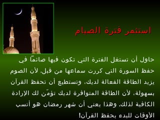 حاول أن تستغل الفترة التي تكون فيها صائماً في حفظ السورة التي كررت سماعها من قبل .  لأن الصوم يزيد الطاقة الفعالة لديك، وتستطيع أن تحفظ القرآن بسهولة، لأن الطاقة المتوافرة لديك تؤمّن لك الإرادة الكافية لذلك .  وهذا يعني أن شهر رمضان هو أنسب الأوقات للبدء بحفظ القرآن !   استثمر فترة الصيام 