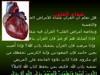 هل تعلم أن القرآن شفاء للأمراض الجسدية والنفسية وبخاصة أمراض القلب؟ القرآن فيه شفاء لكل شيء، فإذا أصابك همّ أو غمّ فإن القرآن يذهب همّك، وإذا مرضت فإن القرآن يشفيك بإذن الله؟ وإذا أُصبت بعين حاسد فإن المعوذتين وآية الكرسي تحفظك من أي مكروه .  فإذا كانت تلاوة الفاتحة على المريض تشفيه بإذن الله، فكيف بمن يحفظ كتاب الله كاملاً؟   ( الَّذِينَ آَمَنُوا وَتَطْمَئِنُّ قُلُوبُهُمْ بِذِكْرِ اللَّهِ أَلَا بِذِكْرِ اللَّهِ تَطْمَئِنُّ الْقُلُوبُ )   [ الرعد : 28].   شفاء القلوب 