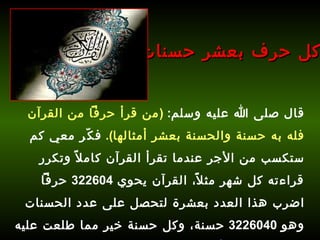 قال صلى الله عليه وسلم :  ( من قرأ حرفاً من القرآن فله به حسنة والحسنة بعشر أمثالها ).   فكّر معي كم ستكسب من الأجر عندما تقرأ القرآن كاملاً وتكرر قراءته كل شهر مثلاً، القرآن يحوي  322604  حرفاً اضرب هذا العدد بعشرة لتحصل على عدد الحسنات وهو  3226040  حسنة، وكل حسنة خير مما طلعت عليه الشمس، فما رأيك؟ كل حرف بعشر حسنات 