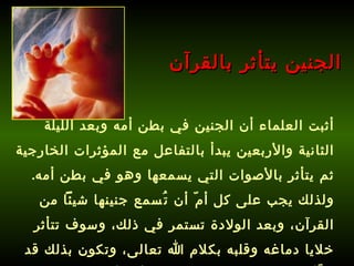 أثبت العلماء أن الجنين في بطن أمه وبعد الليلة الثانية والأربعين يبدأ بالتفاعل مع المؤثرات الخارجية ثم يتأثر بالأصوات التي يسمعها وهو في بطن أمه .  ولذلك يجب على كل أمّ أن تُسمع جنينها شيئاً من القرآن، وبعد الولادة تستمر في ذلك، وسوف تتأثر خلايا دماغه وقلبه بكلام الله تعالى، وتكون بذلك قد هيَّأت طفلك لحفظ القرآن قبل أن يأتي إلى الدنيا !   الجنين يتأثر بالقرآن 