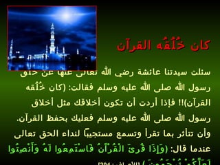 سئلت سيدتنا عائشة رضي الله تعالى عنها عن خُلُق رسول الله صلى الله عليه وسلم فقالت : ( كان خُلُقه القرآن )!!  فإذا أردت أن تكون أخلاقك مثل أخلاق رسول الله صلى الله عليه وسلم فعليك بحفظ القرآن .  وأن تتأثر بما تقرأ وتسمع مستجيباً لنداء الحق تعالى عندما قال :  ( وَإِذَا قُرِئَ الْقُرْآَنُ فَاسْتَمِعُوا لَهُ وَأَنْصِتُوا لَعَلَّكُمْ تُرْحَمُونَ  )   [ الأعراف  : 204].   كان خُلُقُه القرآن 
