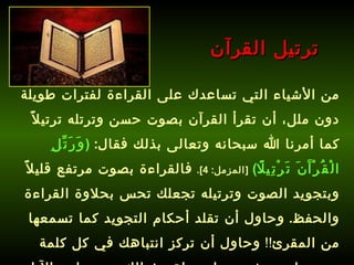 من الأشياء التي تساعدك على القراءة لفترات طويلة دون ملل، أن تقرأ القرآن بصوت حسن وترتله ترتيلاً كما أمرنا الله سبحانه وتعالى بذلك فقال :  ( وَرَتِّلِ الْقُرْآَنَ تَرْتِيلًا )   [ المزمل : 4].   فالقراءة بصوت مرتفع قليلاً وبتجويد الصوت وترتيله تجعلك تحس بحلاوة القراءة والحفظ .  وحاول أن تقلد أحكام التجويد كما تسمعها من المقرئ !!  وحاول أن تركز انتباهك في كل كلمة تسمعها وتعيش معها وتحلق بخيالك مع معاني الآيات .   ترتيل القرآن 
