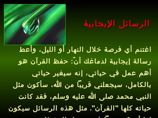 اغتنم أي فرصة خلال النهار أو الليل، وأعط رسالة إيجابية لدماغك أنّ :  حفظ القرآن هو أهم عمل في حياتي، إنه سيغير حياتي بالكامل، سيجعلني قريباً من الله، سأكون مثل النبي محمد صلى الله عليه وسلم، فقد كانت حياته كلها  " القرآن ".   مثل هذه الرسائل سيكون لها أثر كبير جداً في تسهيل الحفظ ! الرسائل الإيجابية 