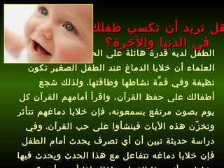 الطفل لديه قدرة هائلة على الحفظ، فقد أثبت العلماء أن خلايا الدماغ عند الطفل الصغير تكون نظيفة وفي قمَّة نشاطها وطاقتها .  ولذلك شجع أطفالك على حفظ القرآن، واقرأ أمامهم القرآن كل يوم بصوت مرتفع يسمعونه، فإن خلايا دماغهم تتأثر وتخزّن هذه الآيات فينشأوا على حب القرآن .  وفي دراسة حديثة تبين أن أي تصرف يحدث أمام الطفل فإن خلايا دماغه تتفاعل مع هذا الحدث ويحدث فيها نشاط وتتأثر بهذا الفعل، ولذلك إذا أردت أن يكون ولدك باراً بك، فعلِّمه كيف يحفظ القرآن ويتأثر به .   هل تريد أن تكسب طفلك في الدنيا والآخرة؟ 