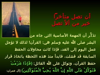 تذكَّر أن المهمة الأساسية التي جاء من أجلها سيد البشر صلى الله عليه وسلم هي :  القرآن !  لذلك لا تؤجل عمل اليوم إلى الغد، فإذا كانت محاولات الحفظ السابقة قد فشلت، فابدأ منذ هذه اللحظة باتخاذ قرار حفظ القرآن، وتوكل على الله القائل :  ( فَإِذَا عَزَمْتَ فَتَوَكَّلْ عَلَى اللَّهِ إِنَّ اللَّهَ يُحِبُّ الْمُتَوَكِّلِينَ )   [ آل عمران : 159] ،   وتذكر أن الله سيساعدك على حفظ كتابه .   أن تصل متأخراً  خير من ألاّ تصل 