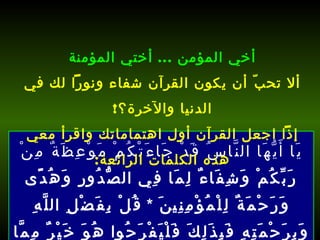 يَا أَيُّهَا النَّاسُ قَدْ جَاءَتْكُمْ مَوْعِظَةٌ مِنْ رَبِّكُمْ وَشِفَاءٌ لِمَا فِي الصُّدُورِ وَهُدًى وَرَحْمَةٌ لِلْمُؤْمِنِينَ  *  قُلْ بِفَضْلِ اللَّهِ وَبِرَحْمَتِهِ فَبِذَلِكَ فَلْيَفْرَحُوا هُوَ خَيْرٌ مِمَّا يَجْمَعُونَ  [ يونس : 57-58].   أخي المؤمن  ...  أختي المؤمنة ألا تحبّ أن يكون القرآن شفاء ونوراً لك في الدنيا والآخرة؟ ! إذاً اجعل القرآن أول اهتماماتك واقرأ معي هذه الكلمات الرائعة : 