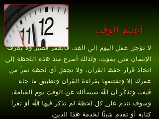 اغتنم الوقت لا تؤجل عمل اليوم إلى الغد، فالعمر قصير ولا يعرف الإنسان متى يموت، ولذلك أسرع منذ هذه اللحظة إلى اتخاذ قرار حفظ القرآن، ولا تجعل أي لحظة تمرّ من عمرك إلا وتغتنمها بقراءة القرآن وتطبيق ما جاء فيه ...  وتذكَّر أن الله سيسألك عن الوقت يوم القيامة، وسوف تندم على كل لحظة لم تذكر فيها الله أو تقرأ كتابه أو تقدم شيئاً لخدمة هذا الدين . 