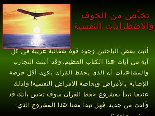 أثبت بعض الباحثين وجود قوة شفائية غريبة في كل آية من آيات هذا الكتاب العظيم .  وقد أثبتت التجارب والمشاهدات أن الذي يحفظ القرآن يكون أقل عرضة للإصابة بالأمراض وبخاصة الأمراض النفسية !  ولذلك عندما تبدأ بمشروع حفظ القرآن سوف تحس بأنك قد وُلدت من جديد .  فهل تبدأ معنا هذا المشروع الذي سيغير حياتك؟   تخلَّص من الخوف  والاضطرابات النفسية 