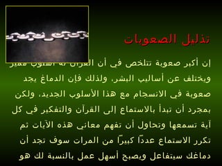 إن أكبر صعوبة تتلخص في أن القرآن له أسلوب مميز ويختلف عن أساليب البشر، ولذلك فإن الدماغ يجد صعوبة في الانسجام مع هذا الأسلوب الجديد، ولكن بمجرد أن تبدأ بالاستماع إلى القرآن والتفكير في كل آية تسمعها وتحاول أن تفهم معاني هذه الآيات ثم تكرر الاستماع عدداً كبيراً من المرات سوف تجد أن دماغك سيتفاعل ويصبح أسهل عمل بالنسبة لك هو حفظ القرآن !   تذليل الصعوبات 