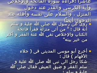 عاشراً  : قراءة   سورة الفاتحة والإخلاص وآية الكرسي والقدر عند دخول المنزل ، والسلام على نفسه   وأهله عند الدخول أيضاً   روى عن رسول الله صلى الله علية و سلم أنة قال  : "  من أتى منزلة فقرأ فاتحة الكتاب والإخلاص نفى الله عنة الفقر و أكثر من خير   بيته " أخرج أبو موسى المدينى فى  (  جلاء الأفهام  )  قال  :  شكا رجل الى   نبى الله صلى الله علية و سلم الفقر و ضيق العيش فقال صلى الله علية و سلم  :  """  إذا دخلت إلى منزلك ، فسلم إن كان فيه أحد أو لم يكن فيه أحد ، ثم صلى وسلم علي ، و أقرأ قل هو الله أحد مرة واحدة  """  ففعل الرجل مدة ، فأدر الله   علية الرزق حتى أفاء على جيرانه و أقربائه . 