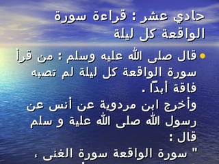 حادي عشر  :  قراءة سورة   الواقعة كل ليلة   قال صلى الله عليه وسلم  :  من قرأ سورة الواقعة كل ليلة   لم تصبه فاقة أبداً  . وأخرج ابن مردوية عن أنس عن رسول الله صلى الله علية و سلم   قال  :  "  سورة الواقعة سورة الغنى ، فاقرءوها و علموها أولادكم  " 