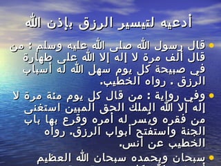 أدعيه لتيسير الرزق بإذن الله قال رسول   الله صلى الله عليه وسلم  :  من قال ألف مرة لا إله إلا الله على طهارة في صبيحة كل   يوم سهل الله له أسباب الرزق  .  رواه الخطيب .  وفي رواية  :  من قال كل يوم   مئة مرة لا إله إلا الله الملك الحق المبين استغنى من فقره ويُسر له أمره وقرع بها   باب الجنة واستفتح أبواب الرزق .  رواه الخطيب عن أنس . سبحان وبحمده سبحان   الله العظيم أستغفر الله  . كل يوم مئة مرة ( اللهم اكفني بحلالك عن حرامك   وبطاعتك عن معصيتك وبفضلك عمن سواك ) 