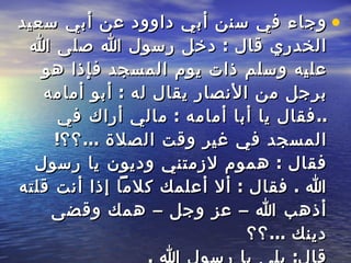 وجاء في سنن أبي داوود عن أبي   سعيد الخدري قال  :  دخل رسول الله صلى الله عليه وسلم ذات يوم المسجد فإذا هو برجل   من الأنصار يقال له  :  أبو   أمامه  .. فقال يا أبا أمامه  :  مالي أراك في المسجد في غير   وقت الصلاة  ... ؟؟ !  فقال  :  هموم لازمتني وديون يا رسول الله  .  فقال  :  ألا أعلمك كلاماً إذا أنت قلته أذهب الله – عز وجل – همك وقضى دينك  ... ؟؟ قال :  بلى يا رسول الله  .  قال  :  قل إذا أصبحت وإذا أمسيت  :  اللهم إني أعوذ بك من الهم والحزن وأعوذ بك من العجز والكسل وأعوذ بك من الجبن والبخل وأعوذ بك من غلبة الدين وقهر الرجال ، قال  :  فقلت ذلك ، فأذهب الله – عز وجل -  همي وقضى عني ديني . 