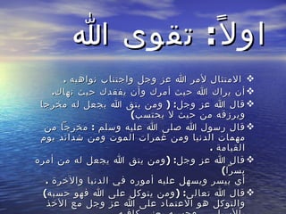 اولاً :  تقوى الله الامتثال لأمر الله عز وجل واجتناب نواهيه  .  أن يراك الله حيث أمرك وأن يفقدك حيث نهاك .  قال الله عز وجل : (  ومن يتق الله يجعل له مخرجا ويرزقه من حيث لا يحتسب ) قال رسول الله صلى الله عليه وسلم  :  مخرجاً من مهمات الدنيا ومن غمرات الموت ومن شدائد يوم القيامة  .  قال الله عز وجل : ( ومن يتق الله يجعل له من أمره يسراً ) أي ييسر ويسهل عليه أموره في الدنيا والآخرة  .  قال الله تعالى : ( ومن يتوكل على الله فهو حسبه ) والتوكل هو الاعتماد على الله عز وجل مع الأخذ بالأسباب  ..  وحسبه يعني كافيه 