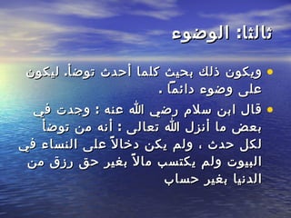 ثالثا :  الوضوء ويكون ذلك بحيث كلما أحدث توضأ .  ليكون على وضوء دائماً  .  قال ابن سلام رضي الله عنه  :  وجدت في بعض ما أنزل الله تعالى  :  أنه من توضأ لكل حدث ، ولم يكن دخالاً على النساء في البيوت ولم يكتسب مالاً بغير حق رزق من الدنيا بغير حساب   