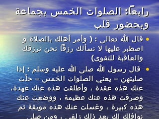 رابعاً :  الصلوات الخمس بجماعة وبحضور قلب قال الله تعالى  : (  وأمر أهلك بالصلاة و اصطبر عليها لا نسألك رزقاً نحن نرزقك والعاقبة للتقوى ) قال رسول الله صلى الله عليه وسلم  :  إذا صليتهن – يعني الصلوات الخمس – حلّت عنك هذه عقدة ، وأطلقت هذه عنك عهدة، وصرفت هذه عنك عظيمة ، ووضعت عنك هذه كبيرة ، وغسلت عنك هذه موبقة ثم نوافلك لك بعد ذلك زلفى ، ومن صلى الصلوات الخمس في جماعة فقد ملأ البر والبحر عبادة  .   
