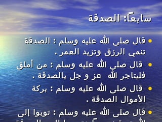 سابعاً :  الصدقة قال صلى الله عليه وسلم  :  الصدقة   تنمي الرزق وتزيد العمر  . قال صلى الله عليه وسلم  :  من أملق فليتاجر   الله   عز و جل بالصدقة  . قال صلى الله عليه وسلم  :  بركة الأموال الصدقة  .  قال صلى الله   عليه وسلم  :  توبوا إلى الله توبة نصوحاً وتحببوا إليه بالصدقة تجبروا وترزقوا   وتنصروا   . 