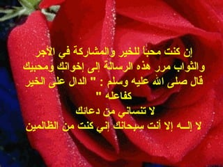 إن كنت محباً للخير والمشاركة في الأجر   والثواب مرر هذه الرسالة إلى إخوانك ومحبيك قال صلى الله عليه وسلم  : "   الدال على الخير كفاعله   " لا تنساني من دعائك   لا إلــه إلا أنت سبحانك إني كنت من الظالمين 